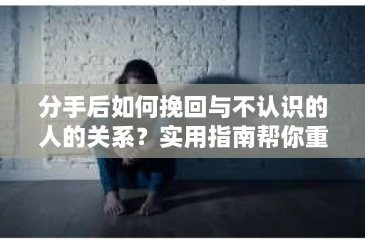 分手后如何挽回与不认识的人的关系？实用指南帮你重拾失去的联结