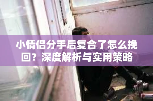 小情侣分手后复合了怎么挽回？深度解析与实用策略