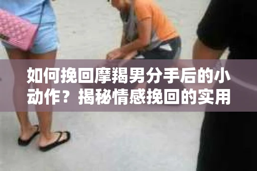 如何挽回摩羯男分手后的小动作？揭秘情感挽回的实用策略