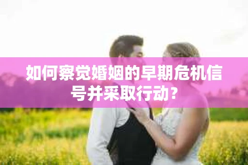 如何察觉婚姻的早期危机信号并采取行动？