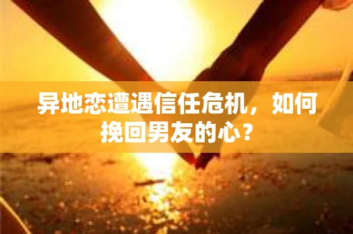 异地恋遭遇信任危机，如何挽回男友的心？