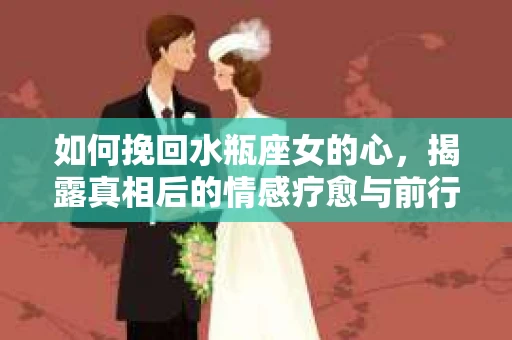 如何挽回水瓶座女的心，揭露真相后的情感疗愈与前行计划