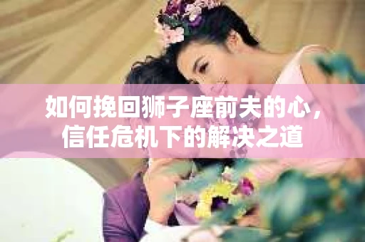 如何挽回狮子座前夫的心，信任危机下的解决之道