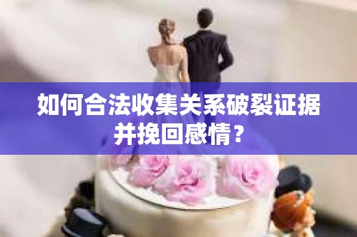 如何合法收集关系破裂证据并挽回感情？