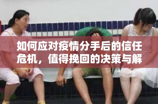 如何应对疫情分手后的信任危机，值得挽回的决策与解决方案