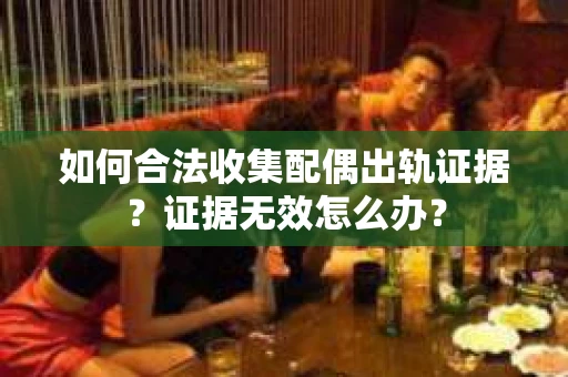 如何合法收集配偶出轨证据？证据无效怎么办？