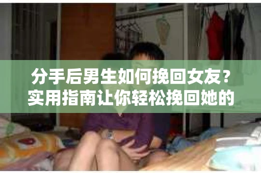 分手后男生如何挽回女友？实用指南让你轻松挽回她的心