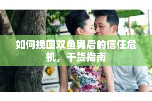 如何挽回双鱼男后的信任危机，干货指南