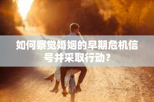 如何察觉婚姻的早期危机信号并采取行动？