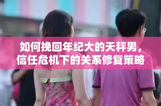 如何挽回年纪大的天秤男，信任危机下的关系修复策略
