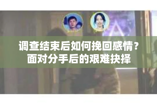调查结束后如何挽回感情?面对分手后的艰难抉择 调查结束后如何挽回感情?面对分手后的艰难抉择