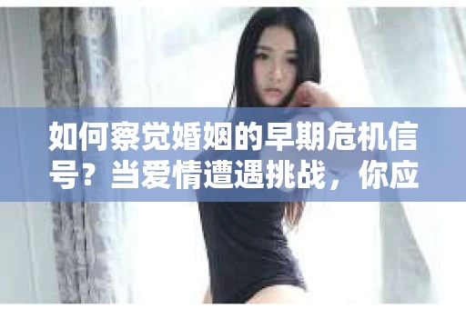 如何察觉婚姻的早期危机信号？当爱情遭遇挑战，你应该怎么办？