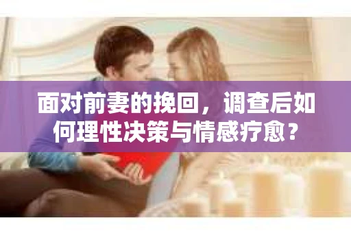 面对前妻的挽回，调查后如何理性决策与情感疗愈？