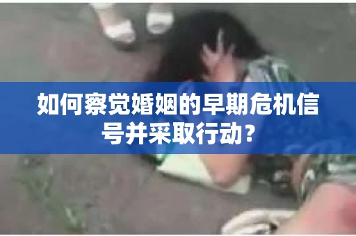 如何察觉婚姻的早期危机信号并采取行动? 如何察觉婚姻的早期危机信号并采取行动?