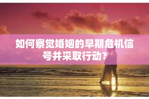 如何察觉婚姻的早期危机信号并采取行动？