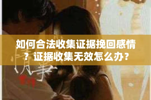 如何合法收集证据挽回感情？证据收集无效怎么办？