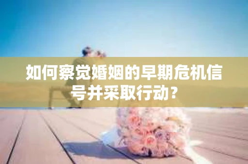 如何察觉婚姻的早期危机信号并采取行动？
