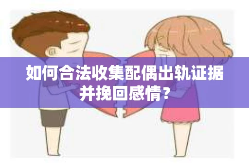 如何合法收集配偶出轨证据并挽回感情？