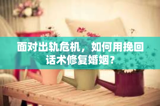 面对出轨危机，如何用挽回话术修复婚姻？