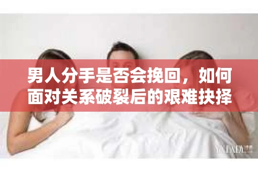 男人分手是否会挽回，如何面对关系破裂后的艰难抉择？