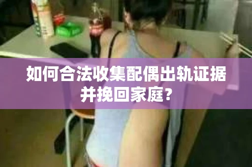 如何合法收集配偶出轨证据并挽回家庭？