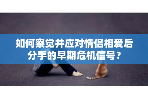 如何察觉并应对情侣相爱后分手的早期危机信号? 如何察觉并应对情侣相爱后分手的早期危机信号?