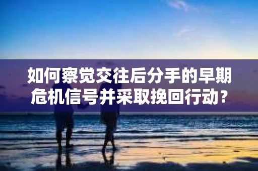 如何察觉交往后分手的早期危机信号并采取挽回行动？