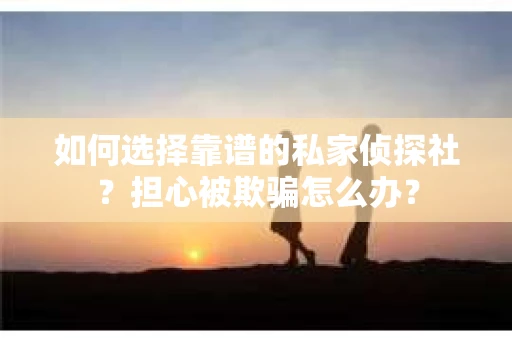 如何选择靠谱的私家侦探社？担心被欺骗怎么办？