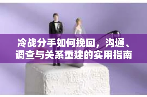 冷战分手如何挽回，沟通、调查与关系重建的实用指南