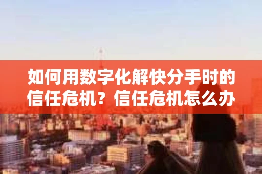 如何用数字化解快分手时的信任危机？信任危机怎么办？