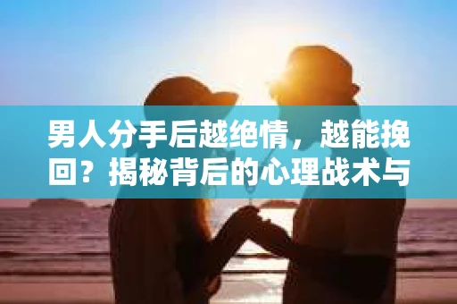 男人分手后越绝情，越能挽回？揭秘背后的心理战术与实际操作