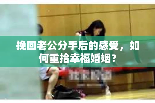挽回老公分手后的感受,如何重拾幸福婚姻? 挽回老公分手后的感受,如何重拾幸福婚姻?