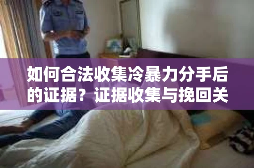 如何合法收集冷暴力分手后的证据？证据收集与挽回关系怎么办？