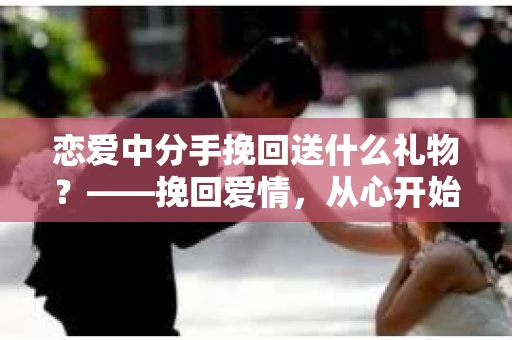 恋爱中分手挽回送什么礼物？——挽回爱情，从心开始