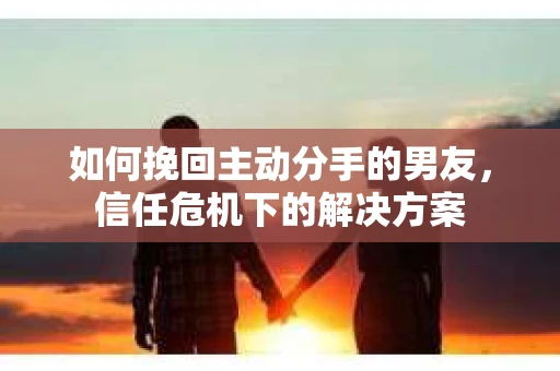 如何挽回主动分手的男友，信任危机下的解决方案