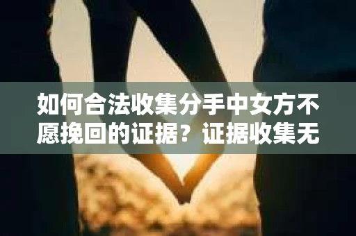 如何合法收集分手中女方不愿挽回的证据？证据收集无效怎么办？
