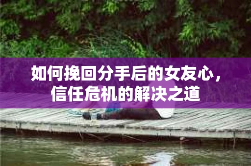 如何挽回分手后的女友心，信任危机的解决之道