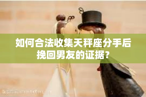如何合法收集天秤座分手后挽回男友的证据？