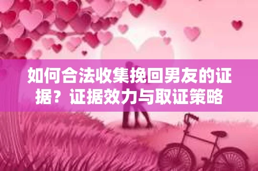 如何合法收集挽回男友的证据？证据效力与取证策略