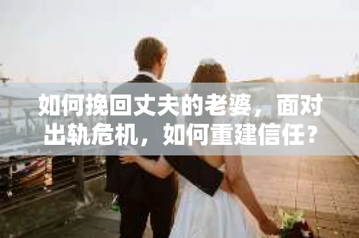 如何挽回丈夫的老婆，面对出轨危机，如何重建信任？