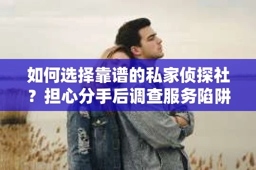 如何选择靠谱的私家侦探社？担心分手后调查服务陷阱怎么办？