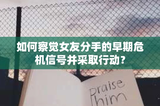 如何察觉女友分手的早期危机信号并采取行动？