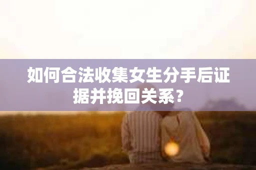 如何合法收集女生分手后证据并挽回关系？