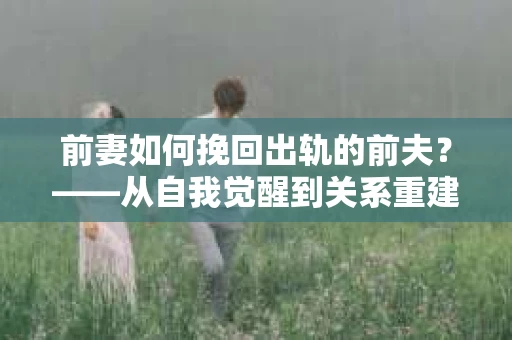 前妻如何挽回出轨的前夫？——从自我觉醒到关系重建的全面指南