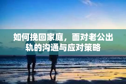如何挽回家庭，面对老公出轨的沟通与应对策略