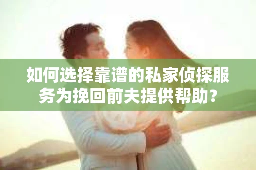 如何选择靠谱的私家侦探服务为挽回前夫提供帮助？