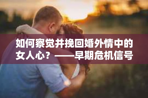 如何察觉并挽回婚外情中的女人心？——早期危机信号与干预策略