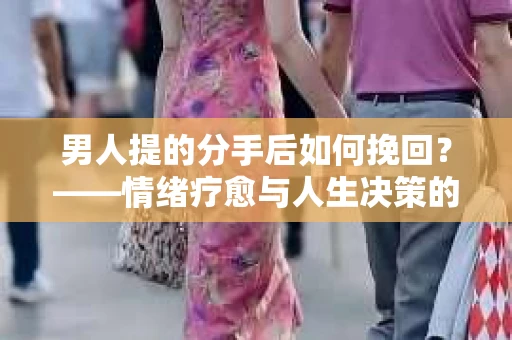 男人提的分手后如何挽回？——情绪疗愈与人生决策的干货指南
