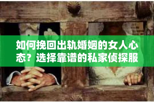如何挽回出轨婚姻的女人心态？选择靠谱的私家侦探服务指南