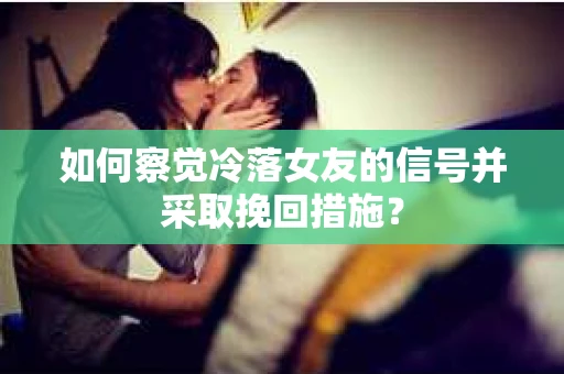 如何察觉冷落女友的信号并采取挽回措施？